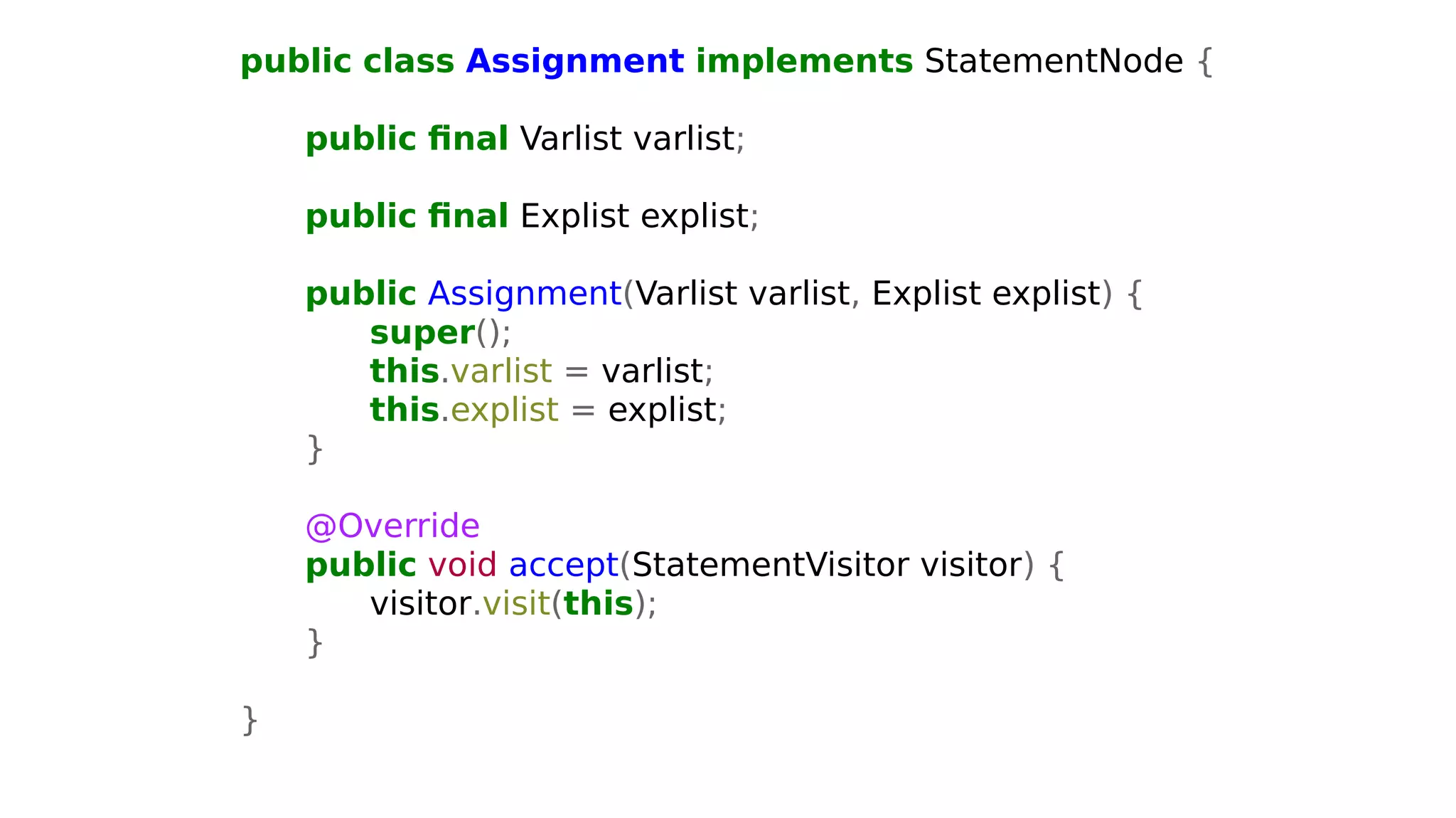 public class Assignment implements StatementNode {
public final Varlist varlist;
public final Explist explist;
public Assignment(Varlist varlist, Explist explist) {
super();
this.varlist = varlist;
this.explist = explist;
}
@Override
public void accept(StatementVisitor visitor) {
visitor.visit(this);
}
}
 