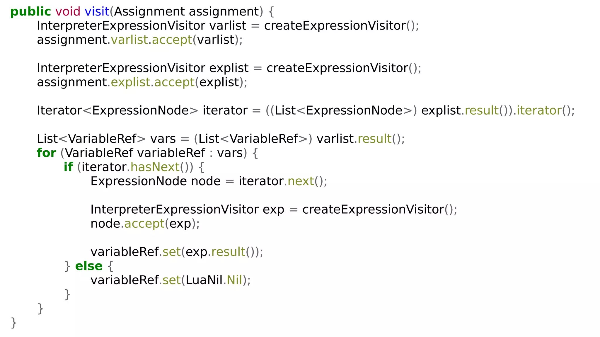 public void visit(Assignment assignment) {
InterpreterExpressionVisitor varlist = createExpressionVisitor();
assignment.varlist.accept(varlist);
InterpreterExpressionVisitor explist = createExpressionVisitor();
assignment.explist.accept(explist);
Iterator<ExpressionNode> iterator = ((List<ExpressionNode>) explist.result()).iterator();
List<VariableRef> vars = (List<VariableRef>) varlist.result();
for (VariableRef variableRef : vars) {
if (iterator.hasNext()) {
ExpressionNode node = iterator.next();
InterpreterExpressionVisitor exp = createExpressionVisitor();
node.accept(exp);
variableRef.set(exp.result());
} else {
variableRef.set(LuaNil.Nil);
}
}
}
 