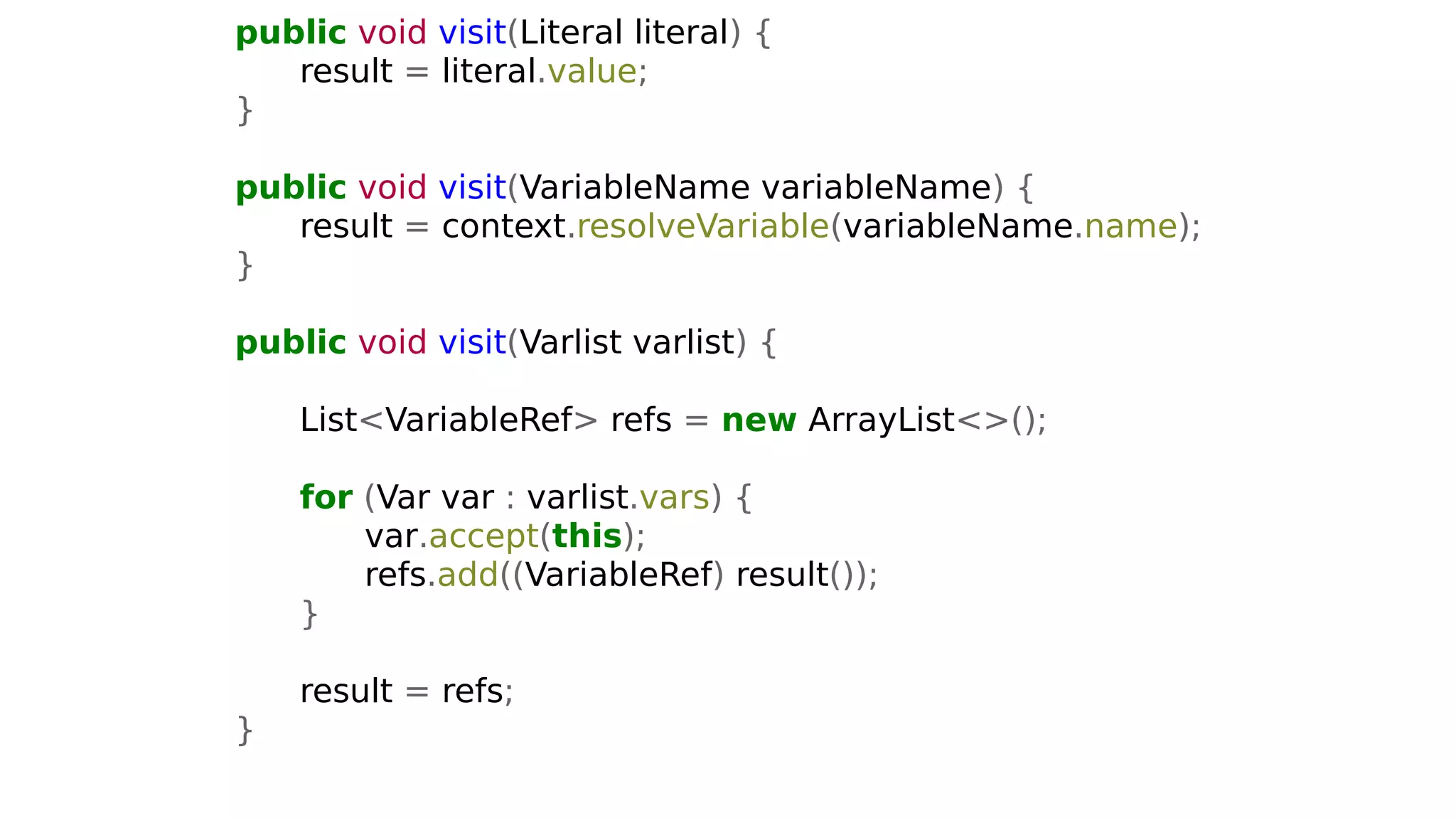 public void visit(Literal literal) {
result = literal.value;
}
public void visit(VariableName variableName) {
result = context.resolveVariable(variableName.name);
}
public void visit(Varlist varlist) {
List<VariableRef> refs = new ArrayList<>();
for (Var var : varlist.vars) {
var.accept(this);
refs.add((VariableRef) result());
}
result = refs;
}
 