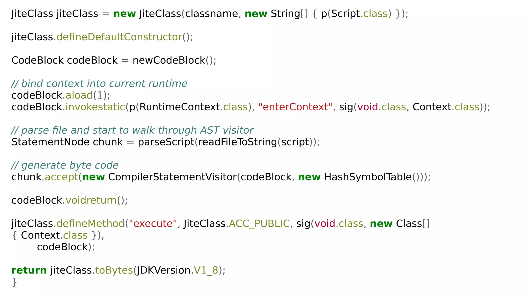 JiteClass jiteClass = new JiteClass(classname, new String[] { p(Script.class) });
jiteClass.defineDefaultConstructor();
CodeBlock codeBlock = newCodeBlock();
// bind context into current runtime
codeBlock.aload(1);
codeBlock.invokestatic(p(RuntimeContext.class), "enterContext", sig(void.class, Context.class));
// parse file and start to walk through AST visitor
StatementNode chunk = parseScript(readFileToString(script));
// generate byte code
chunk.accept(new CompilerStatementVisitor(codeBlock, new HashSymbolTable()));
codeBlock.voidreturn();
jiteClass.defineMethod("execute", JiteClass.ACC_PUBLIC, sig(void.class, new Class[]
{ Context.class }),
codeBlock);
return jiteClass.toBytes(JDKVersion.V1_8);
}
 