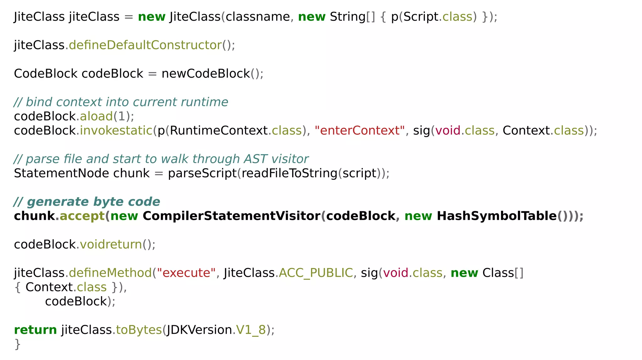 JiteClass jiteClass = new JiteClass(classname, new String[] { p(Script.class) });
jiteClass.defineDefaultConstructor();
CodeBlock codeBlock = newCodeBlock();
// bind context into current runtime
codeBlock.aload(1);
codeBlock.invokestatic(p(RuntimeContext.class), "enterContext", sig(void.class, Context.class));
// parse file and start to walk through AST visitor
StatementNode chunk = parseScript(readFileToString(script));
// generate byte code
chunk.accept(new CompilerStatementVisitor(codeBlock, new HashSymbolTable()));
codeBlock.voidreturn();
jiteClass.defineMethod("execute", JiteClass.ACC_PUBLIC, sig(void.class, new Class[]
{ Context.class }),
codeBlock);
return jiteClass.toBytes(JDKVersion.V1_8);
}
 