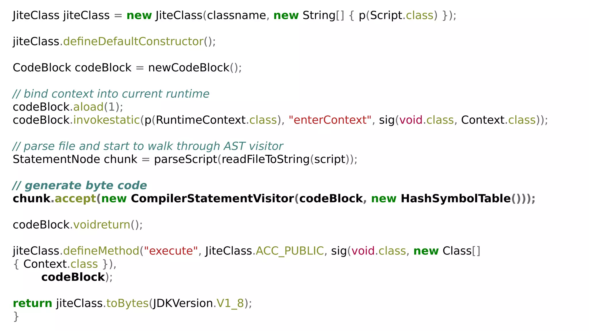 JiteClass jiteClass = new JiteClass(classname, new String[] { p(Script.class) });
jiteClass.defineDefaultConstructor();
CodeBlock codeBlock = newCodeBlock();
// bind context into current runtime
codeBlock.aload(1);
codeBlock.invokestatic(p(RuntimeContext.class), "enterContext", sig(void.class, Context.class));
// parse file and start to walk through AST visitor
StatementNode chunk = parseScript(readFileToString(script));
// generate byte code
chunk.accept(new CompilerStatementVisitor(codeBlock, new HashSymbolTable()));
codeBlock.voidreturn();
jiteClass.defineMethod("execute", JiteClass.ACC_PUBLIC, sig(void.class, new Class[]
{ Context.class }),
codeBlock);
return jiteClass.toBytes(JDKVersion.V1_8);
}
 