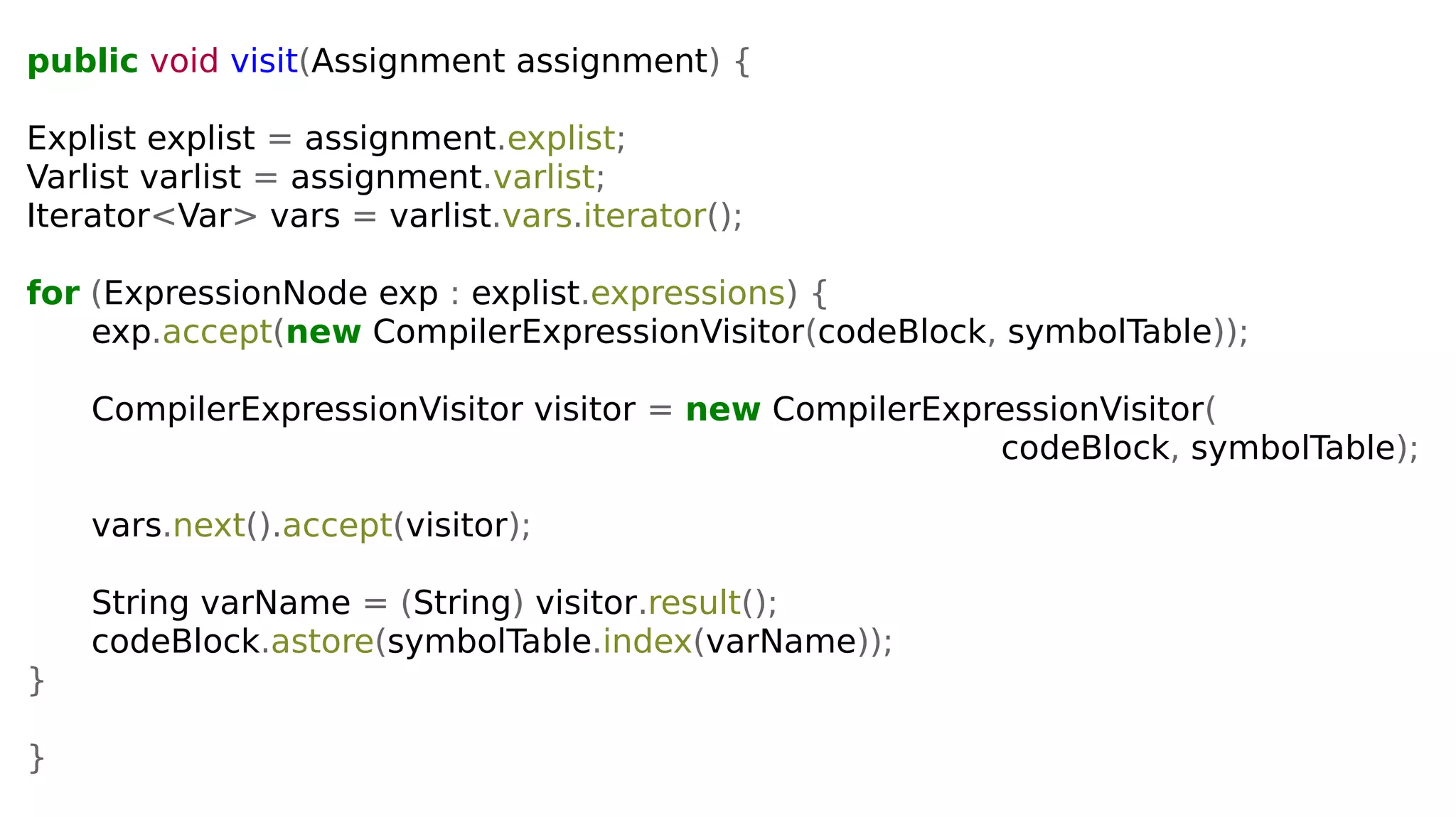 public void visit(Assignment assignment) {
Explist explist = assignment.explist;
Varlist varlist = assignment.varlist;
Iterator<Var> vars = varlist.vars.iterator();
for (ExpressionNode exp : explist.expressions) {
exp.accept(new CompilerExpressionVisitor(codeBlock, symbolTable));
CompilerExpressionVisitor visitor = new CompilerExpressionVisitor(
codeBlock, symbolTable);
vars.next().accept(visitor);
String varName = (String) visitor.result();
codeBlock.astore(symbolTable.index(varName));
}
}
 