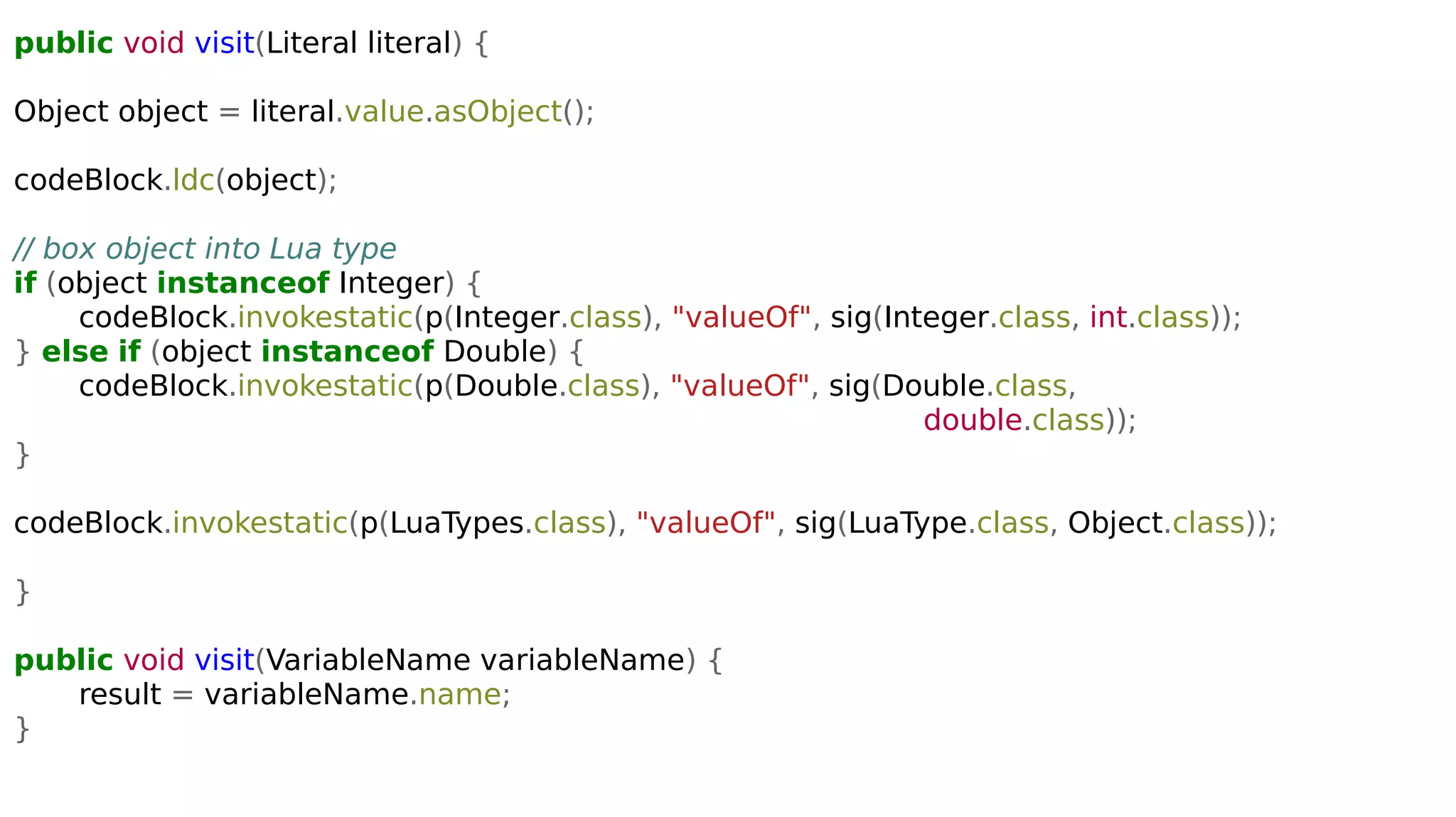public void visit(Literal literal) {
Object object = literal.value.asObject();
codeBlock.ldc(object);
// box object into Lua type
if (object instanceof Integer) {
codeBlock.invokestatic(p(Integer.class), "valueOf", sig(Integer.class, int.class));
} else if (object instanceof Double) {
codeBlock.invokestatic(p(Double.class), "valueOf", sig(Double.class,
double.class));
}
codeBlock.invokestatic(p(LuaTypes.class), "valueOf", sig(LuaType.class, Object.class));
}
public void visit(VariableName variableName) {
result = variableName.name;
}
 