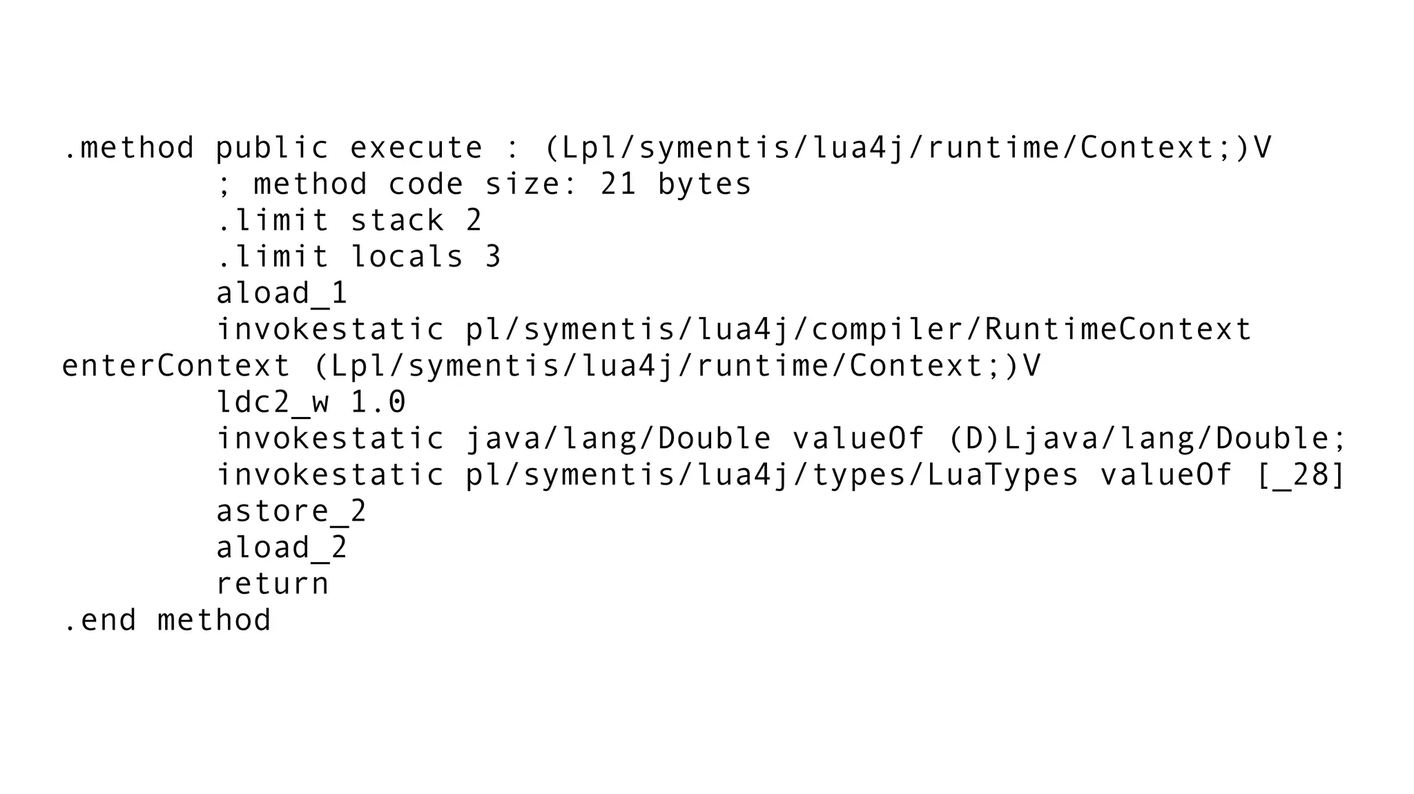 .method public execute : (Lpl/symentis/lua4j/runtime/Context;)V
; method code size: 21 bytes
.limit stack 2
.limit locals 3
aload_1
invokestatic pl/symentis/lua4j/compiler/RuntimeContext
enterContext (Lpl/symentis/lua4j/runtime/Context;)V
ldc2_w 1.0
invokestatic java/lang/Double valueOf (D)Ljava/lang/Double;
invokestatic pl/symentis/lua4j/types/LuaTypes valueOf [_28]
astore_2
aload_2
return
.end method
 
