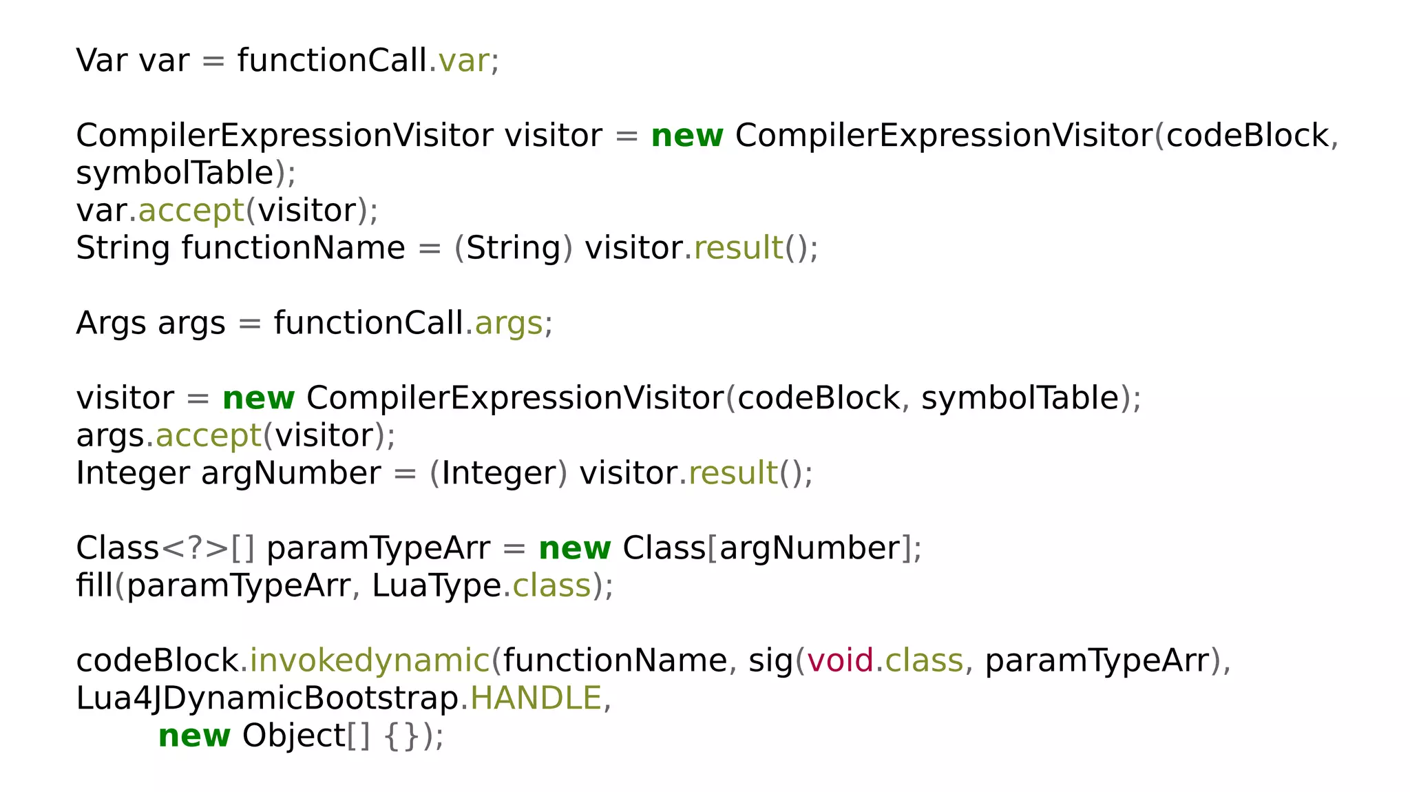 Var var = functionCall.var;
CompilerExpressionVisitor visitor = new CompilerExpressionVisitor(codeBlock,
symbolTable);
var.accept(visitor);
String functionName = (String) visitor.result();
Args args = functionCall.args;
visitor = new CompilerExpressionVisitor(codeBlock, symbolTable);
args.accept(visitor);
Integer argNumber = (Integer) visitor.result();
Class<?>[] paramTypeArr = new Class[argNumber];
fill(paramTypeArr, LuaType.class);
codeBlock.invokedynamic(functionName, sig(void.class, paramTypeArr),
Lua4JDynamicBootstrap.HANDLE,
new Object[] {});
 