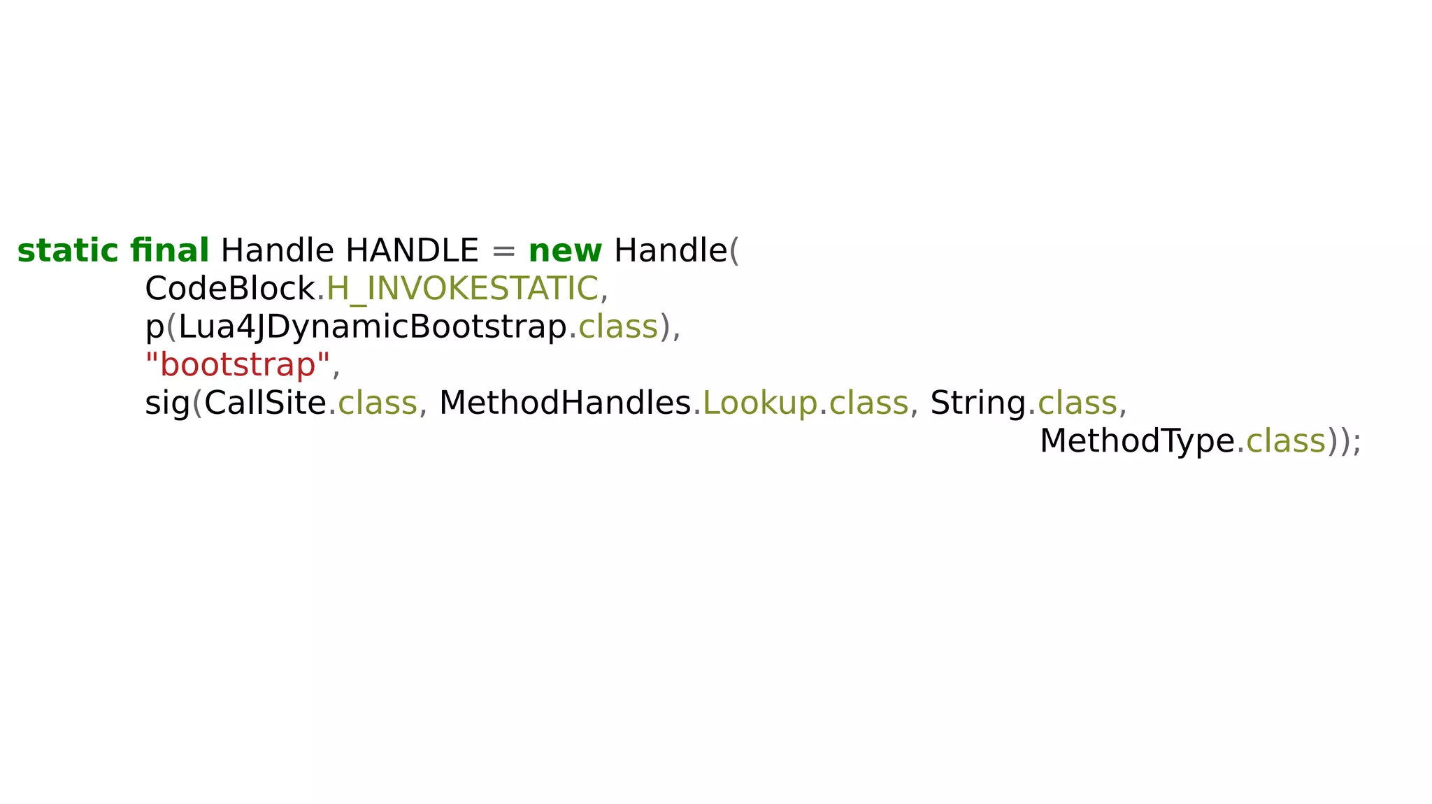 static final Handle HANDLE = new Handle(
CodeBlock.H_INVOKESTATIC,
p(Lua4JDynamicBootstrap.class),
"bootstrap",
sig(CallSite.class, MethodHandles.Lookup.class, String.class,
MethodType.class));
 