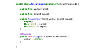 public class Assignment implements StatementNode {
public final Varlist varlist;
public final Explist explist;
public Assignment(Varlist varlist, Explist explist) {
super();
this.varlist = varlist;
this.explist = explist;
}
@Override
public void accept(StatementVisitor visitor) {
visitor.visit(this);
}
}
 