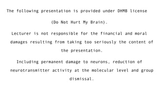 The following presentation is provided under DHMB license 
(Do Not Hurt My Brain). 
Lecturer is not responsible for the financial and moral 
damages resulting from taking too seriously the content of 
the presentation. 
Including permanent damage to neurons, reduction of 
neurotransmitter activity at the molecular level and group 
dismissal. 
 