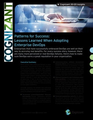 Patterns for Success:
Lessons Learned When Adopting
Enterprise DevOps
Enterprises that have successfully embraced DevOps are well on their
way to accruing real benefits. For every success story, however, there
are many more perceived or real DevOps failures. Here’s how to make
sure DevOps earns a great reputation in your organization.
Executive Summary
While success with enterprise DevOps is never
guaranteed, the promise it holds for organiza-
tional transformation has never been greater.
The benefits of DevOps – a practice that integrates
the activities of developers and IT operations to
enable a more agile relationship – have never been
more possible achieve, including faster time to
market, reduced IT costs and lower total cost
of ownership. In fact, it can be argued that in
today’s fast-paced global markets, enterprises
either need to adopt DevOps or risk succumbing
to more agile competitors.
Generally speaking, the benefits that enterprise
DevOps offers the business are broadly measured,
using the following hard and soft metrics:
•	 Accelerated product/application lifecycles
and velocity. Through	 automation, real-time
problem identification and continuous refine-
ment, DevOps promises to accelerate applica-
tion development time, decrease maintenance
costs and increase ROI.
•	 Automation-driven software development
lifecycles (SDLC). Because enterprise DevOps
pushes the envelope on automation, it largely
replaces time-consuming manual steps, and
measures key metrics associated with auto-
mation to quantify benefits over time. Metrics
include completed projects, reduced project
backlogs, improved cost tracking and more.
•	 Reduced touchpoints and frictionless enter-
prise workflows. In most organizations, mul-
tiple stakeholders are involved in enterprise
IT, from applications requirements definition,
to rollout and maintenance. Many business
managers and functional groups participate,
as well. All of this adds complexity, cost and
time to development. DevOps identifies the
touchpoints that exist among these silos and
reduces them through pragmatic automation.
•	 Enhanced engineering maturity. By address-
ing cultural concerns, tools integration and
processes used across the software delivery
lifecycle, IT professionals become more skilled
in using the latest technologies available.
cognizant 20-20 insights | november 2016
• Cognizant 20-20 Insights
 