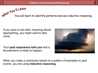 Patterns and Inductive Reasoning If you were to see dark, towering clouds approaching, you might want to take  cover.  Your  past experience tells you  that a thunderstorm is likely to happen. When you make a conclusion based on a pattern of examples or past  events, you are using  inductive reasoning . You will learn to identify patterns and use inductive reasoning.  What You'll Learn 