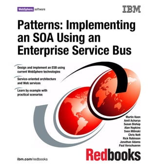 ibm.com/redbooks
Patterns: Implementing
an SOA Using an
Enterprise Service Busus
Martin Keen
Amit Acharya
Susan Bishop
Alan Hopkins
Sven Milinski
Chris Nott
Rick Robinson
Jonathan Adams
Paul Verschueren
Design and implement an ESB using
current WebSphere technologies
Service-oriented architecture
and Web services
Learn by example with
practical scenarios
Front cover
 