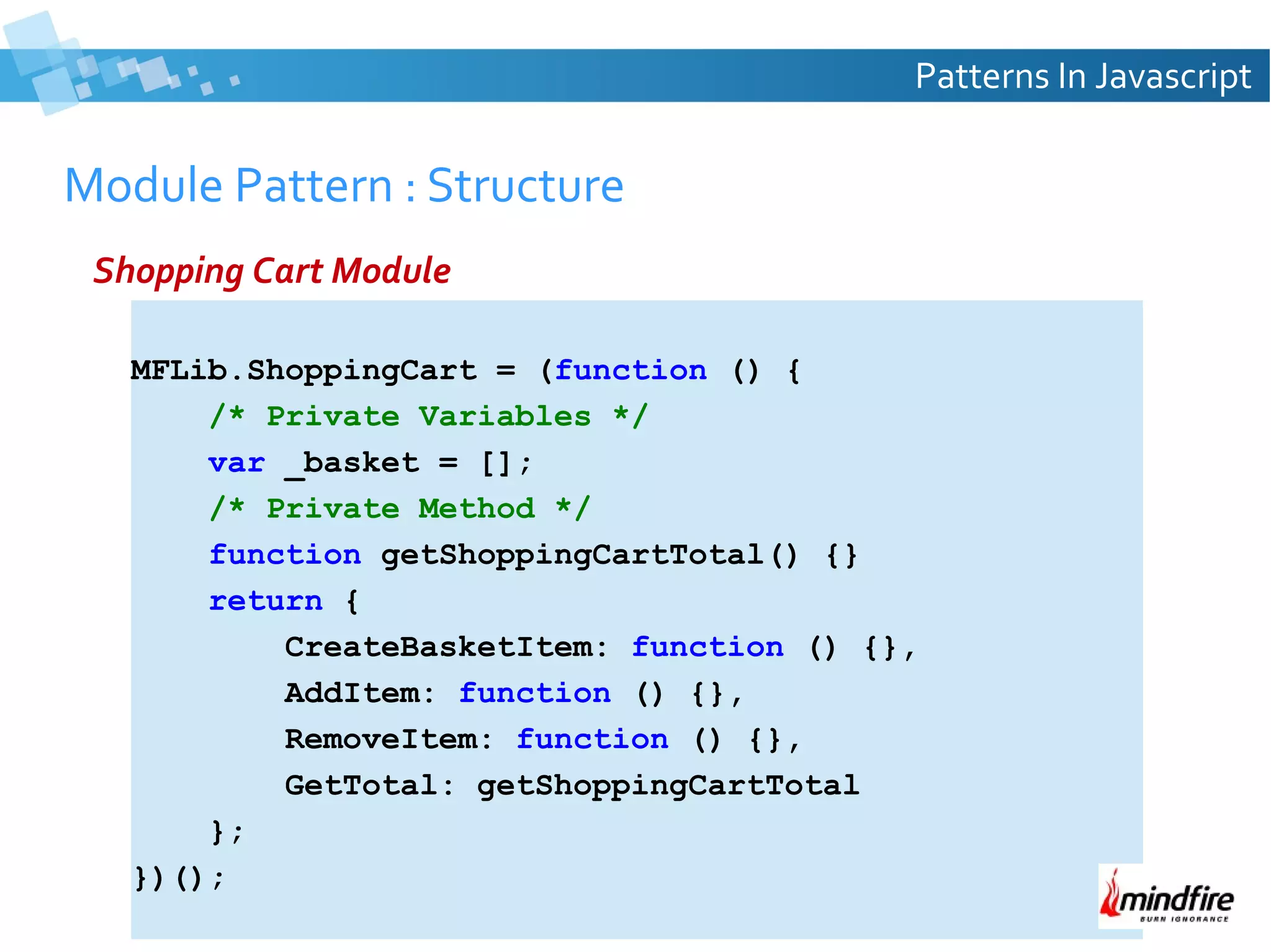 Patterns In Javascript

Module Pattern : Structure
Shopping Cart Module
MFLib.ShoppingCart = (function () {
/* Private Variables */
var _basket = [];
/* Private Method */
function getShoppingCartTotal() {}
return {
CreateBasketItem: function () {},
AddItem: function () {},
RemoveItem: function () {},
GetTotal: getShoppingCartTotal
};
})();

 
