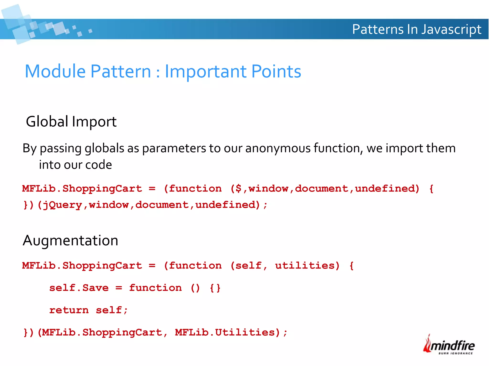 Patterns In Javascript

Module Pattern : Important Points
Global Import
By passing globals as parameters to our anonymous function, we import them
into our code
MFLib.ShoppingCart = (function ($,window,document,undefined) {
})(jQuery,window,document,undefined);

Augmentation
MFLib.ShoppingCart = (function (self, utilities) {
self.Save = function () {}
return self;
})(MFLib.ShoppingCart, MFLib.Utilities);

 