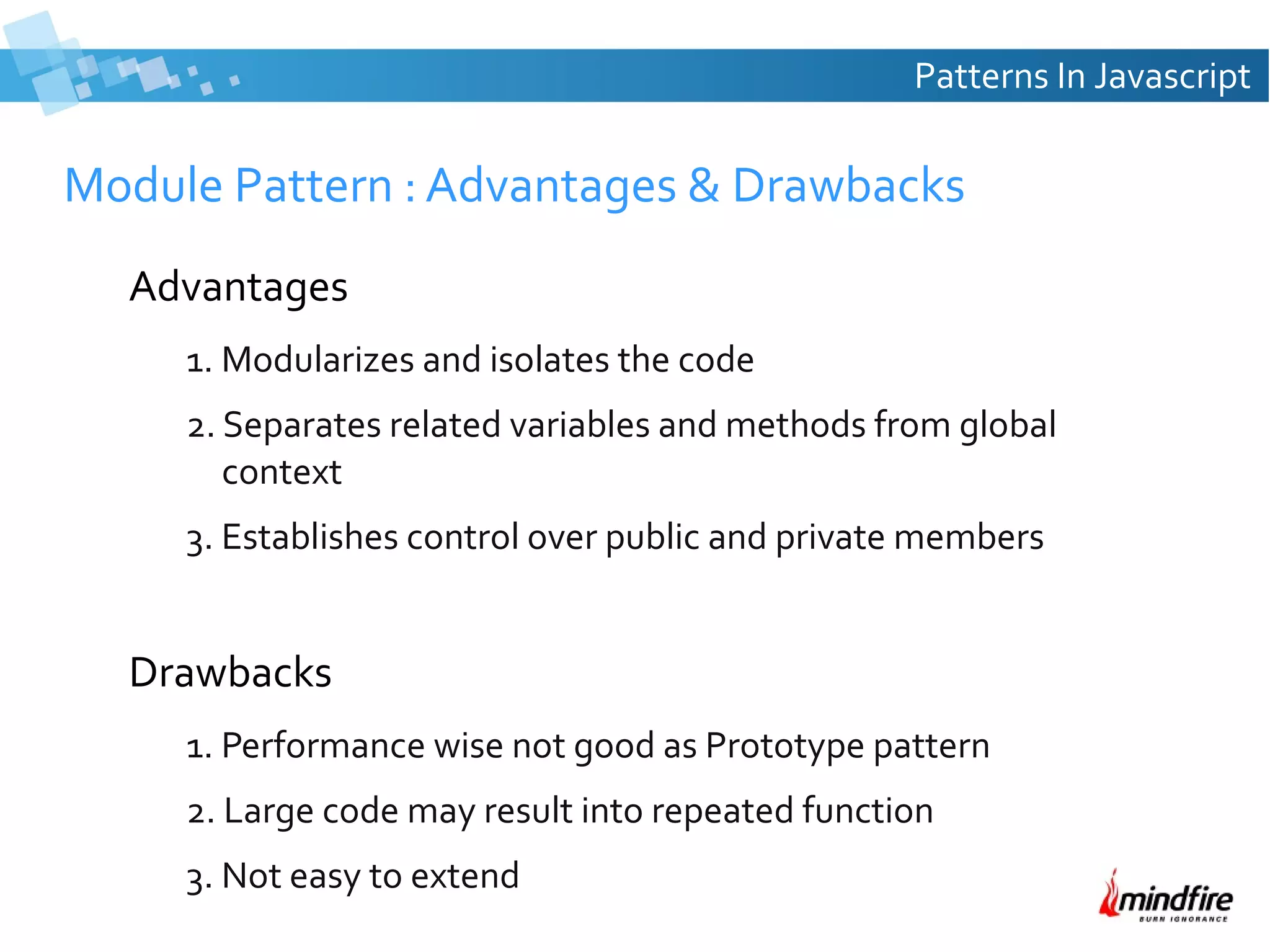 Patterns In Javascript

Module Pattern : Advantages & Drawbacks
Advantages
1. Modularizes and isolates the code
2. Separates related variables and methods from global
context
3. Establishes control over public and private members

Drawbacks
1. Performance wise not good as Prototype pattern
2. Large code may result into repeated function
3. Not easy to extend

 