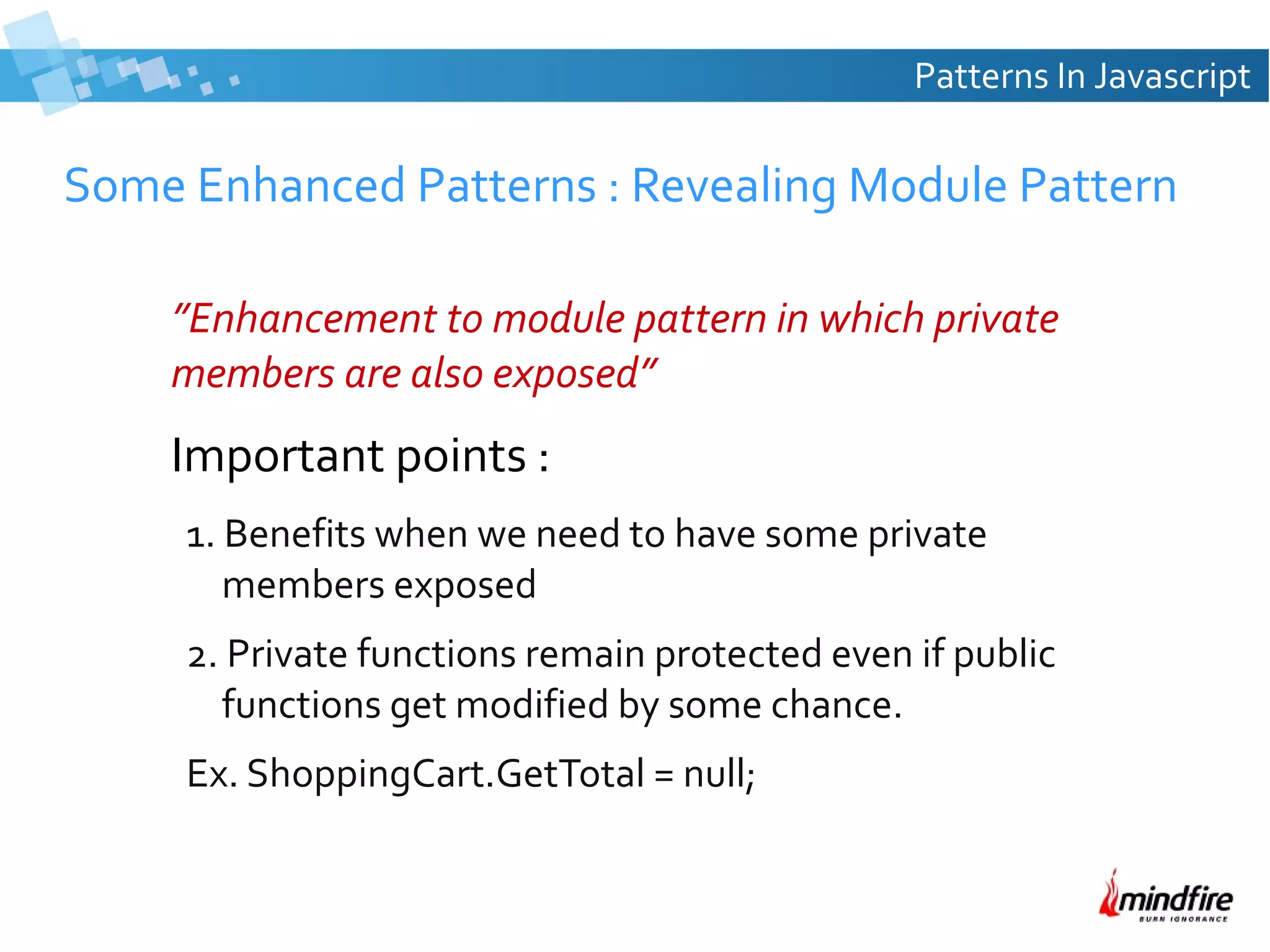 Patterns In Javascript

Some Enhanced Patterns : Revealing Module Pattern
”Enhancement to module pattern in which private
members are also exposed”

Important points :
1. Benefits when we need to have some private
members exposed
2. Private functions remain protected even if public
functions get modified by some chance.
Ex. ShoppingCart.GetTotal = null;

 
