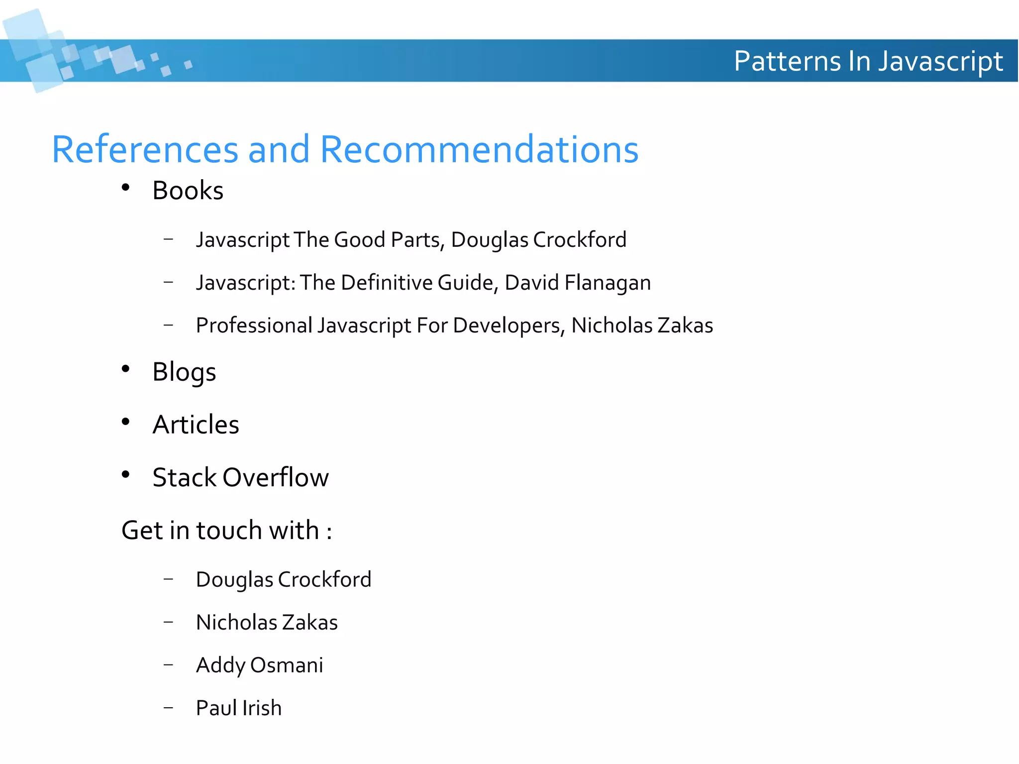 Patterns In Javascript

References and Recommendations


Books
−

Javascript The Good Parts, Douglas Crockford

−

Javascript: The Definitive Guide, David Flanagan

−

Professional Javascript For Developers, Nicholas Zakas



Blogs



Articles



Stack Overflow

Get in touch with :
−

Douglas Crockford

−

Nicholas Zakas

−

Addy Osmani

−

Paul Irish

 