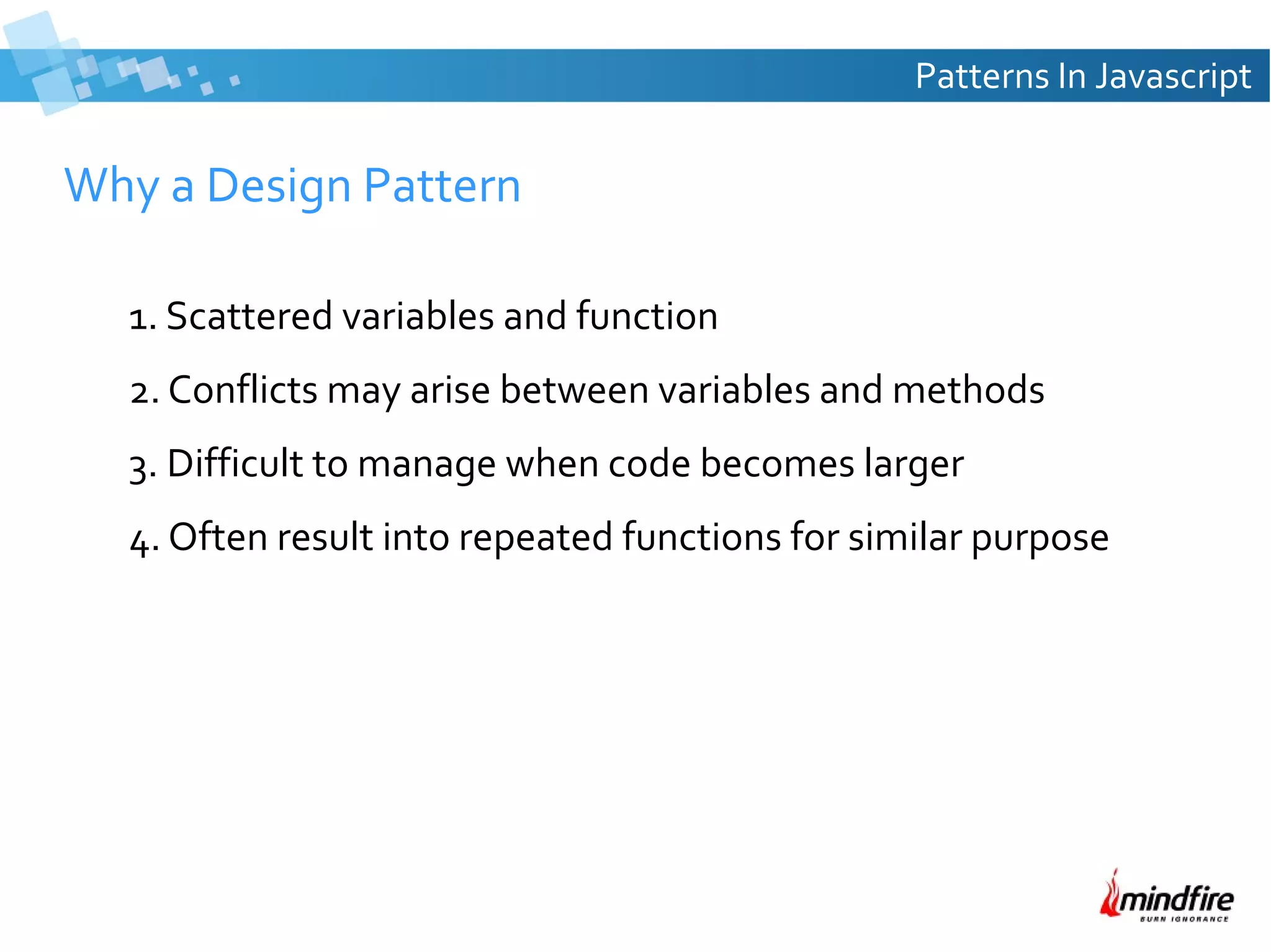 Patterns In Javascript

Why a Design Pattern
1. Scattered variables and function
2. Conflicts may arise between variables and methods
3. Difficult to manage when code becomes larger
4. Often result into repeated functions for similar purpose

 