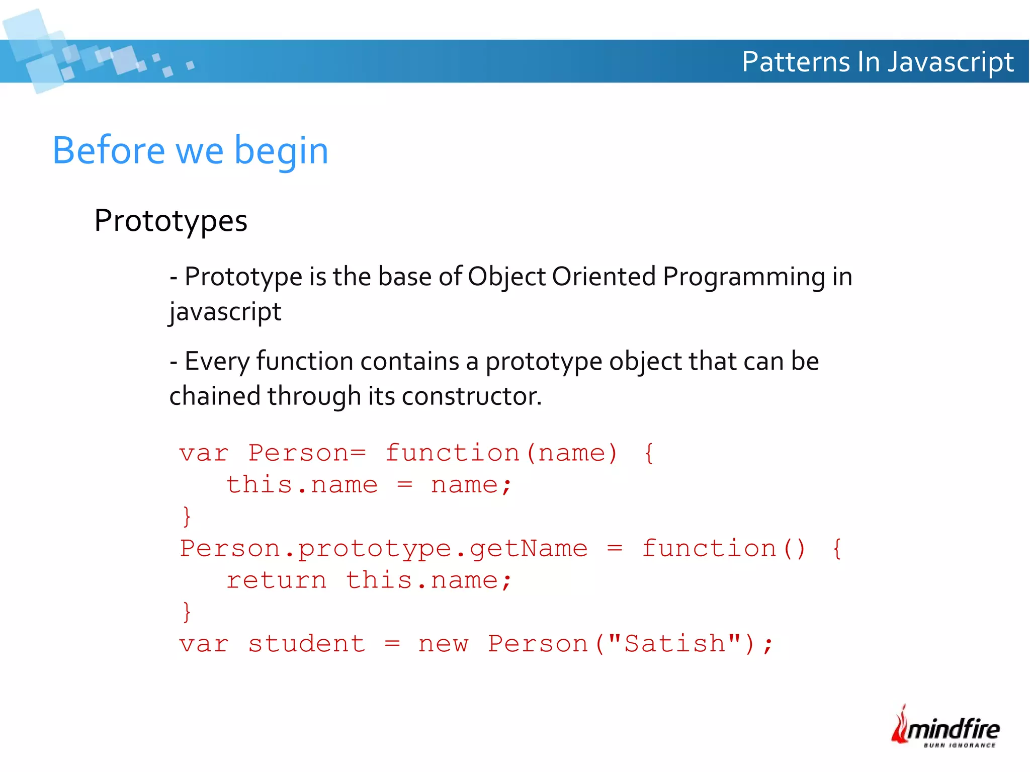 Patterns In Javascript

Before we begin
Prototypes
- Prototype is the base of Object Oriented Programming in
javascript
- Every function contains a prototype object that can be
chained through its constructor.
var Person= function(name) {
this.name = name;
}
Person.prototype.getName = function() {
return this.name;
}
var student = new Person("Satish");

 
