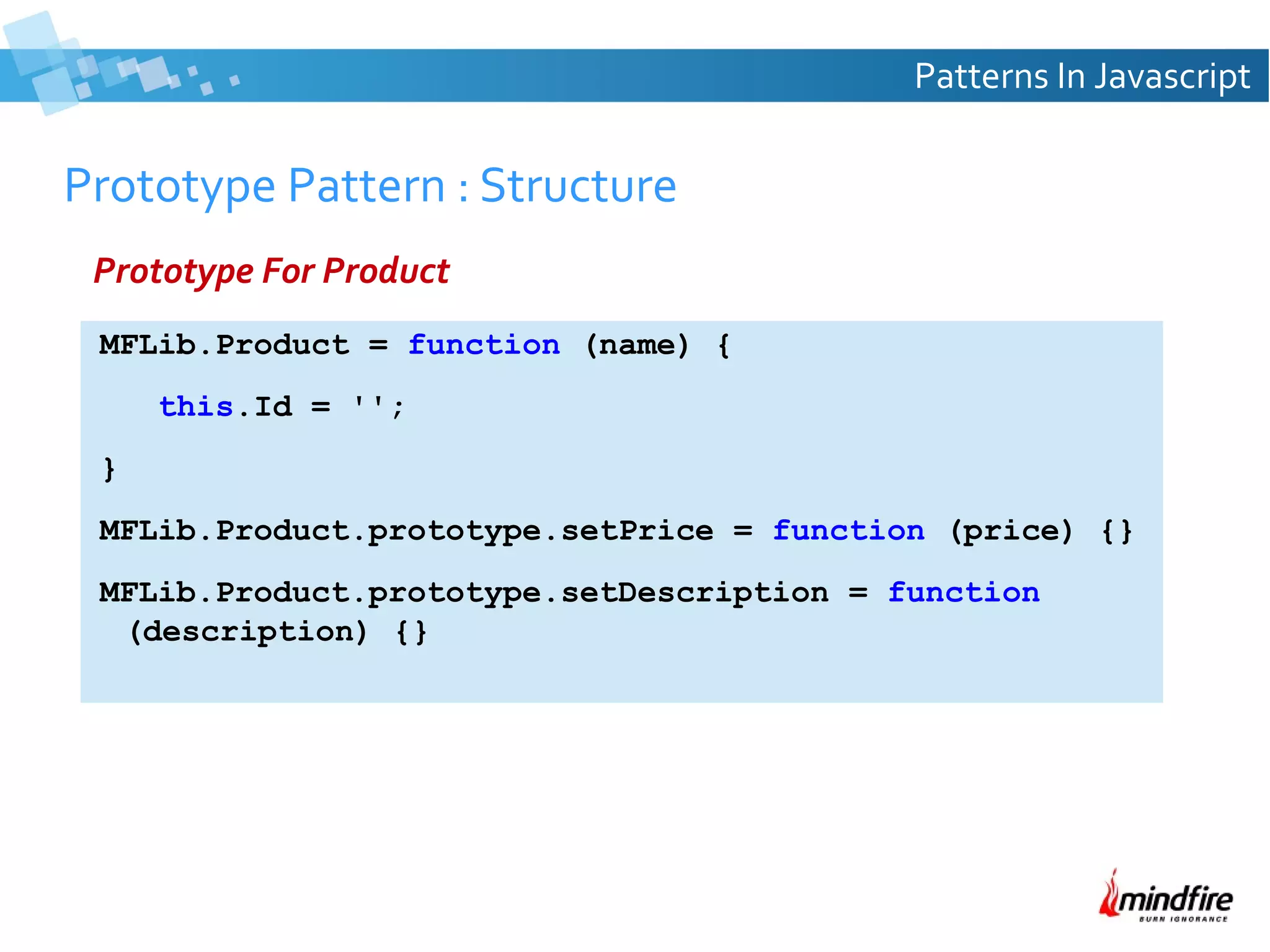 Patterns In Javascript

Prototype Pattern : Structure
Prototype For Product
MFLib.Product = function (name) {
this.Id = '';
}
MFLib.Product.prototype.setPrice = function (price) {}
MFLib.Product.prototype.setDescription = function
(description) {}

 