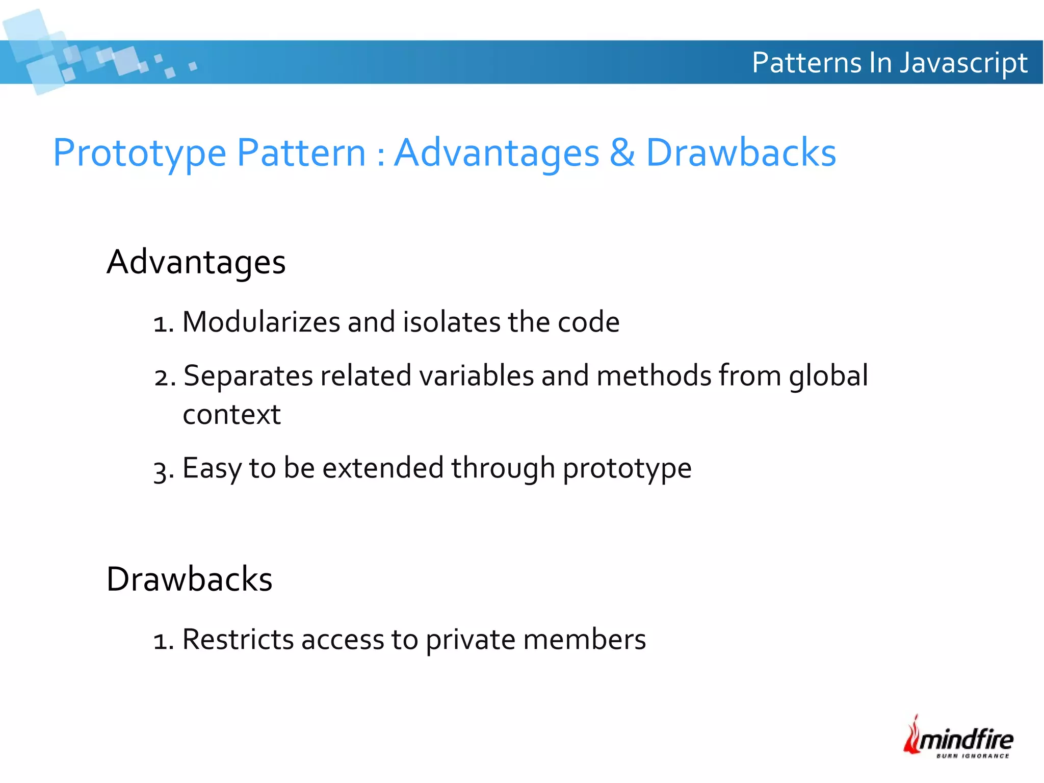 Patterns In Javascript

Prototype Pattern : Advantages & Drawbacks
Advantages
1. Modularizes and isolates the code
2. Separates related variables and methods from global
context
3. Easy to be extended through prototype

Drawbacks
1. Restricts access to private members

 