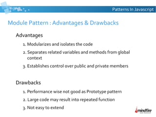 Patterns In Javascript

Module Pattern : Advantages & Drawbacks
Advantages
1. Modularizes and isolates the code
2. Separates related variables and methods from global
context
3. Establishes control over public and private members

Drawbacks
1. Performance wise not good as Prototype pattern
2. Large code may result into repeated function
3. Not easy to extend

 
