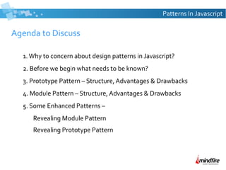 Patterns In Javascript

Agenda to Discuss
1. Why to concern about design patterns in Javascript?
2. Before we begin what needs to be known?
3. Prototype Pattern – Structure, Advantages & Drawbacks
4. Module Pattern – Structure, Advantages & Drawbacks
5. Some Enhanced Patterns –
Revealing Module Pattern
Revealing Prototype Pattern

 