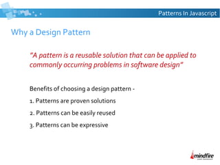 Patterns In Javascript

Why a Design Pattern
”A pattern is a reusable solution that can be applied to
commonly occurring problems in software design”
Benefits of choosing a design pattern 1. Patterns are proven solutions
2. Patterns can be easily reused
3. Patterns can be expressive

 