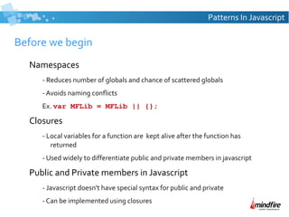Patterns In Javascript

Before we begin
Namespaces
- Reduces number of globals and chance of scattered globals
- Avoids naming conflicts
Ex. var MFLib = MFLib || {};

Closures
- Local variables for a function are kept alive after the function has
returned
- Used widely to differentiate public and private members in javascript

Public and Private members in Javascript
- Javascript doesn't have special syntax for public and private
- Can be implemented using closures

 
