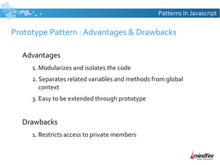 Patterns In Javascript

Prototype Pattern : Advantages & Drawbacks
Advantages
1. Modularizes and isolates the code
2. Separates related variables and methods from global
context
3. Easy to be extended through prototype

Drawbacks
1. Restricts access to private members

 