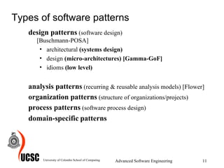 Types of software patterns design patterns   (software design)  [Buschmann-POSA] architectural  (systems design)   design  (micro-architectures) [Gamma-GoF] idioms  (low level)  analysis patterns   (recurring & reusable analysis models)   [Flower] organization patterns   (structure of organizations/projects)   process patterns   (software process design)  domain-specific   patterns University of Colombo School of Computing Advanced Software Engineering 