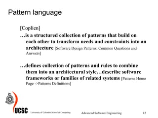 Pattern language [Coplien] … is a structured collection of patterns that build on each other to transform needs and constraints into an architecture  [Software Design Patterns: Common Questions and Answers] … defines collection of patterns and rules to combine them into an architectural style…describe software frameworks or families of related systems  [Patterns Home Page ->Patterns Definitions] University of Colombo School of Computing Advanced Software Engineering 