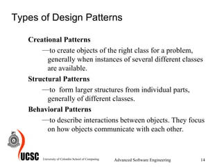 Types of Design Patterns Creational Patterns to create objects of the right class for a problem, generally when instances of several different classes are available. Structural Patterns to  form larger structures from individual parts, generally of different classes.  Behavioral Patterns to describe interactions between objects. They focus on how objects communicate with each other.  University of Colombo School of Computing Advanced Software Engineering 