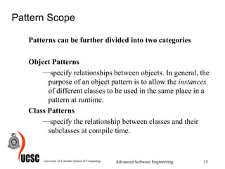 Pattern Scope Patterns can be further divided into two categories Object Patterns specify relationships between objects. In general, the purpose of an object pattern is to allow the  instances  of different classes to be used in the same place in a pattern at runtime.   Class Patterns specify the relationship between classes and their subclasses at compile time.  University of Colombo School of Computing Advanced Software Engineering 