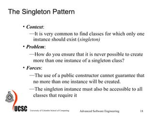 The Singleton Pattern Context :  It is very common to find classes for which only one instance should exist ( singleton)   Problem :  How do you ensure that it is never possible to create more than one instance of a singleton class?  Forces :  The use of a public constructor cannot guarantee that no more than one instance will be created.  The singleton instance must also be accessible to all classes that require it  University of Colombo School of Computing Advanced Software Engineering 