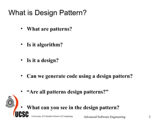 What is Design Pattern? What are patterns? Is it algorithm? Is it a design? Can we generate code using a design pattern? “ Are all patterns design patterns?” What can you see in the design pattern? University of Colombo School of Computing Advanced Software Engineering 