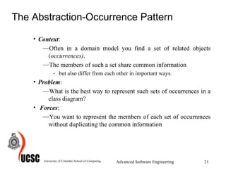 The Abstraction-Occurrence Pattern Context :  Often in a domain model you find a set of related objects ( occurrences) . The members of such a set share common information but also differ from each other in important ways. Problem :  What is the best way to represent such sets of occurrences in a class diagram?   Forces :  You want to represent the members of each set of occurrences without duplicating the common information University of Colombo School of Computing Advanced Software Engineering 