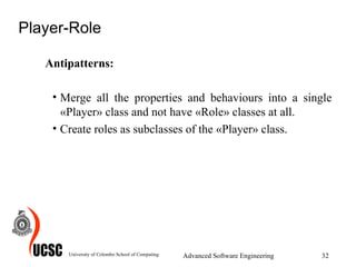 Player-Role Antipatterns: Merge all the properties and behaviours into a single «Player» class and not have «Role» classes at all.  Create roles as subclasses of the «Player» class.  University of Colombo School of Computing Advanced Software Engineering 
