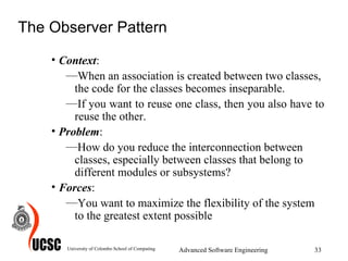 The Observer Pattern Context :  When an association is created between two classes, the code for the classes becomes inseparable.  If you want to reuse one class, then you also have to reuse the other. Problem :  How do you reduce the interconnection between classes, especially between classes that belong to different modules or subsystems? Forces :  You want to maximize the flexibility of the system to the greatest extent possible  University of Colombo School of Computing Advanced Software Engineering 