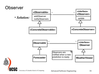 Observer Solution: University of Colombo School of Computing Advanced Software Engineering WeatherViewer * * * * * * * Observers are  notified when a new  prediction is ready Forecaster Observable «ConcreteObservable» «ConcreteObserver» «Observable» addObserver notifyObservers «interface» «Observer» update * * * * * * * «interface» Observer 