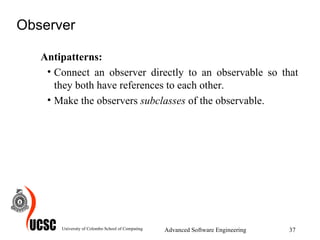 Observer Antipatterns: Connect an observer directly to an observable so that they both have references to each other.  Make the observers  subclasses  of the observable.  University of Colombo School of Computing Advanced Software Engineering 