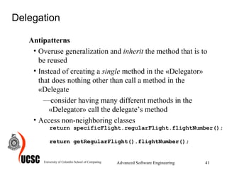 Delegation Antipatterns Overuse generalization and  inherit  the method that is to be reused  Instead of creating a  single  method in the «Delegator» that does nothing other than call a method in the «Delegate consider having many different methods in the «Delegator» call the delegate’s method  Access non-neighboring classes University of Colombo School of Computing Advanced Software Engineering return specificFlight.regularFlight.flightNumber(); return getRegularFlight().flightNumber(); 
