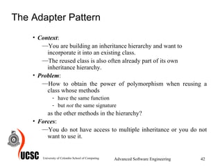 The Adapter Pattern Context :  You are building an inheritance hierarchy and want to incorporate it into an existing class.  The reused class is also often already part of its own inheritance hierarchy. Problem :  How to obtain the power of polymorphism when reusing a class whose methods have the same function but  not  the same signature as the other methods in the hierarchy? Forces :  You do not have access to multiple inheritance or you do not want to use it. University of Colombo School of Computing Advanced Software Engineering 