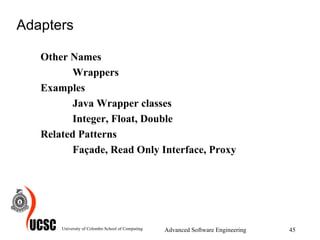 Adapters Other Names Wrappers Examples Java Wrapper classes Integer, Float, Double Related Patterns Façade, Read Only Interface, Proxy University of Colombo School of Computing Advanced Software Engineering 