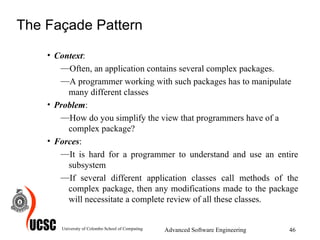 The Façade Pattern Context :  Often, an application contains several complex packages.  A programmer working with such packages has to manipulate many different classes  Problem :  How do you simplify the view that programmers have of a complex package?  Forces :  It is hard for a programmer to understand and use an entire subsystem  If several different application classes call methods of the complex package, then any modifications made to the package will necessitate a complete review of all these classes. University of Colombo School of Computing Advanced Software Engineering 