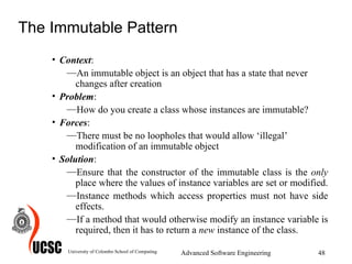 The Immutable Pattern Context :  An immutable object is an object that has a state that never changes after creation  Problem :  How do you create a class whose instances are immutable?  Forces :  There must be no loopholes that would allow ‘illegal’ modification of an immutable object  Solution :  Ensure that the constructor of the immutable class is the  only  place where the values of instance variables are set or modified.  Instance methods which access properties must not have side effects.  If a method that would otherwise modify an instance variable is required, then it has to return a  new  instance of the class.  University of Colombo School of Computing Advanced Software Engineering 