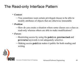 The Read-only Interface Pattern Context :  You sometimes want certain privileged classes to be able to modify attributes of objects that are otherwise immutable  Problem :  How do you create a situation where some classes see a class as read-only whereas others are able to make modifications? Forces :  Restricting access by using the  public ,  protected  and  private  keywords is not adequately selective.  Making access  public  makes it public for both reading and writing  University of Colombo School of Computing Advanced Software Engineering 