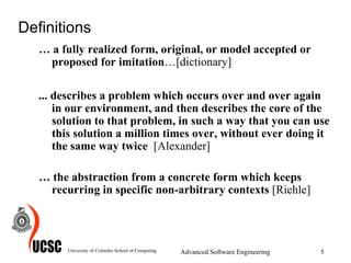 Definitions …  a fully realized form, original, or model accepted or proposed for imitation …[dictionary] ... describes a problem which occurs over and over again in our environment, and then describes the core of the solution to that problem, in such a way that you can use this solution a million times over, without ever doing it the same way twice  [Alexander] …  the abstraction from a concrete form which keeps recurring in specific non-arbitrary contexts  [Riehle] University of Colombo School of Computing Advanced Software Engineering 