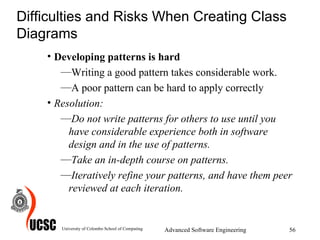 Difficulties and Risks When Creating Class Diagrams Developing patterns is hard Writing a good pattern takes considerable work.  A poor pattern can be hard to apply correctly Resolution:  Do not write patterns for others to use until you have considerable experience both in software design and in the use of patterns.  Take an in-depth course on patterns. Iteratively refine your patterns, and have them peer reviewed at each iteration.   University of Colombo School of Computing Advanced Software Engineering 