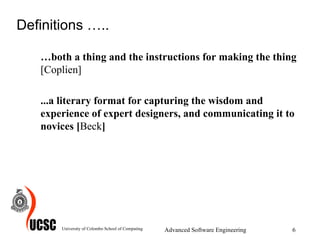 Definitions ….. … both a thing and the instructions for making the thing  [Coplien] ...a literary format for capturing the wisdom and experience of expert designers, and communicating it to novices [ Beck ] University of Colombo School of Computing Advanced Software Engineering 